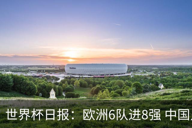 世界杯日报：欧洲6队进8强 中国足协辟谣“拒佛得角友谊赛邀请”