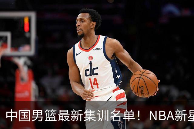 中国男篮最新集训名单！NBA新星领衔，MVP入选，胡徐赵周余全部无缘，林崴榜上无名！