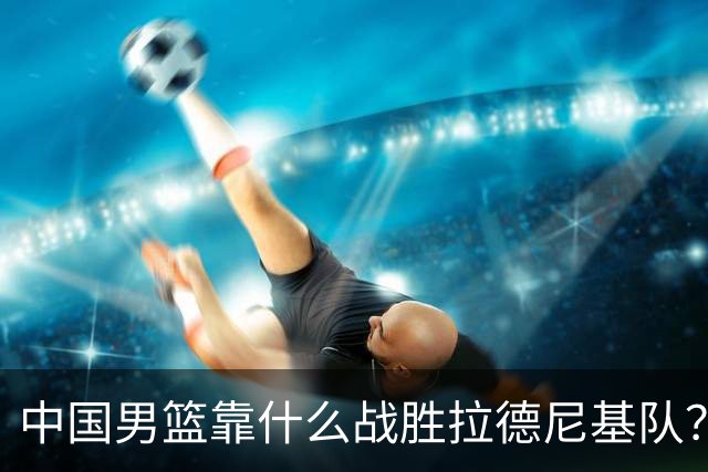 中国男篮靠什么战胜拉德尼基队？廖三宁说出心里话，说的真实在