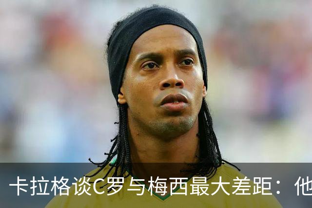 卡拉格谈C罗与梅西最大差距：他不是天生被认可，而是靠一生证明自己！