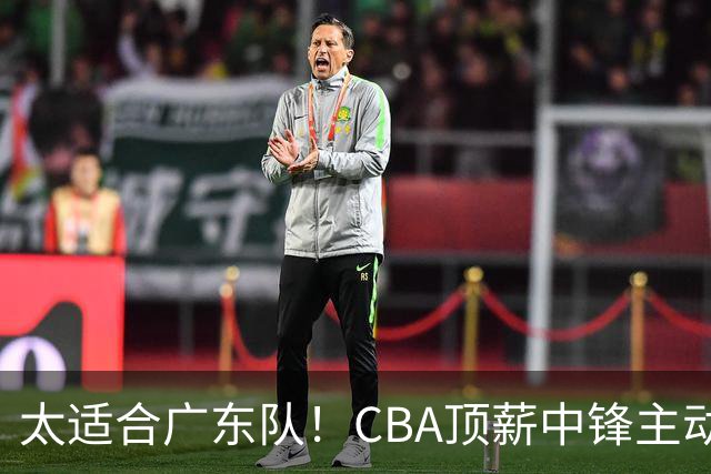 太适合广东队！CBA顶薪中锋主动申请转会，朱芳雨或将忍痛采用三人换一人的交易方案
