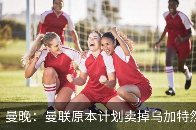 曼晚：曼联原本计划卖掉乌加特然后买新援，重伤将导致连锁反应