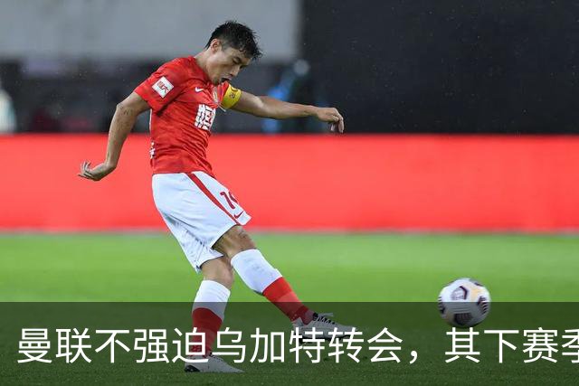曼联不强迫乌加特转会，其下赛季恐留队！拉爵仍准备1亿补强中场