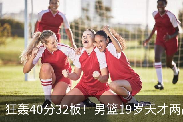 狂轰40分32板！男篮19岁天才两战杀疯了：下一个胡金秋就是他了？