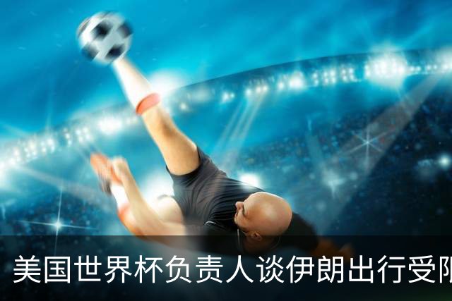 美国世界杯负责人谈伊朗出行受限：一切都是动态的，这事可以商讨
