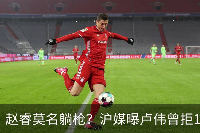 赵睿莫名躺枪？沪媒曝卢伟曾拒1国手，直指性格有问题，真是他？