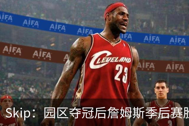 Skip：园区夺冠后詹姆斯季后赛胜率垫底 创下末节连丢三分纪录
