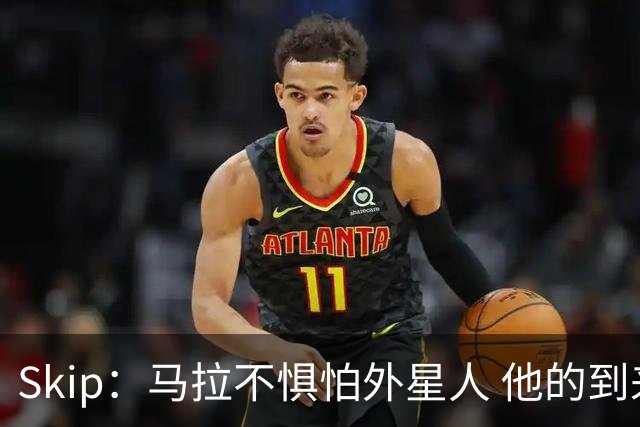 Skip：马拉不惧怕外星人 他的到来会让文班在未来自我怀疑